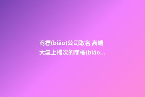 商標(biāo)公司取名 高端大氣上檔次的商標(biāo)名字